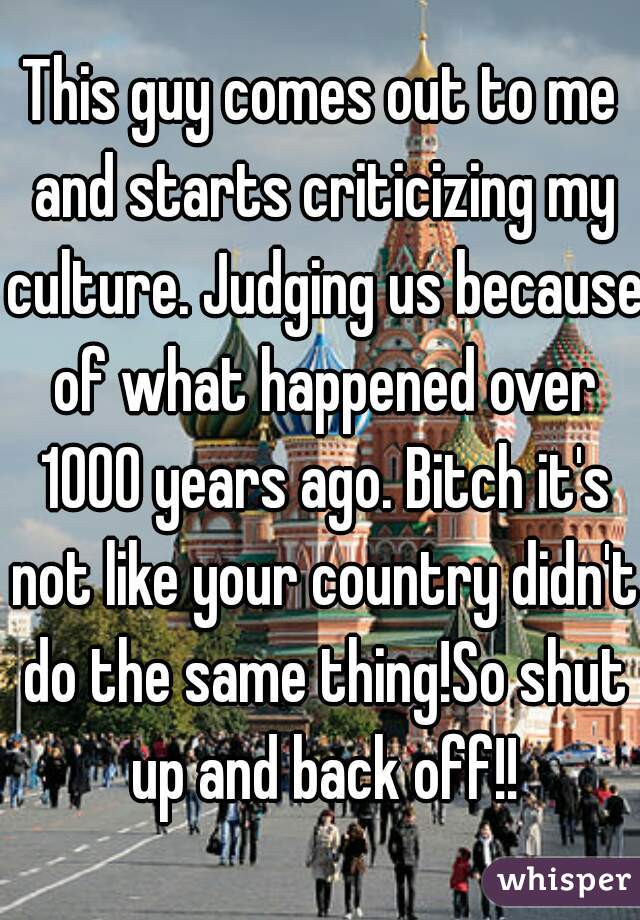 This guy comes out to me and starts criticizing my culture. Judging us because of what happened over 1000 years ago. Bitch it's not like your country didn't do the same thing!So shut up and back off!!