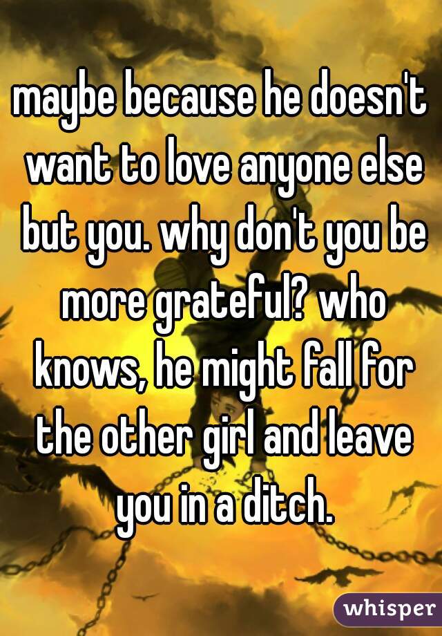 maybe because he doesn't want to love anyone else but you. why don't you be more grateful? who knows, he might fall for the other girl and leave you in a ditch.