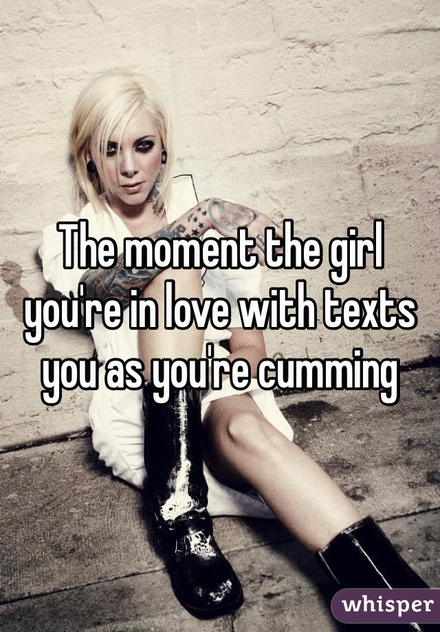 The moment the girl you're in love with texts you as you're cumming 