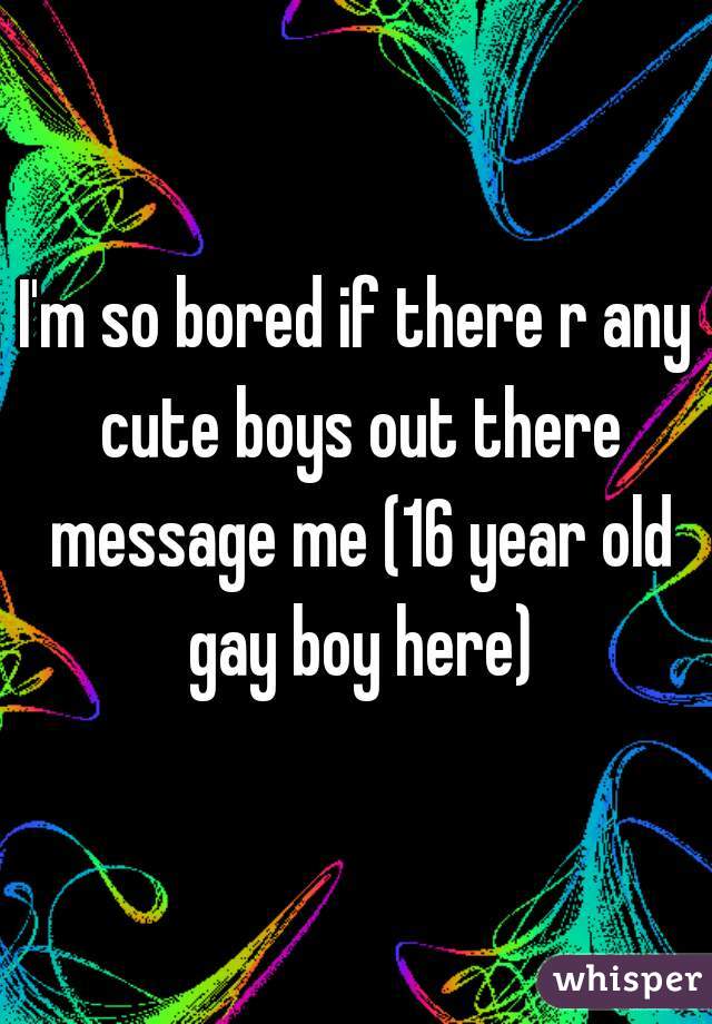 I'm so bored if there r any cute boys out there message me (16 year old gay boy here)