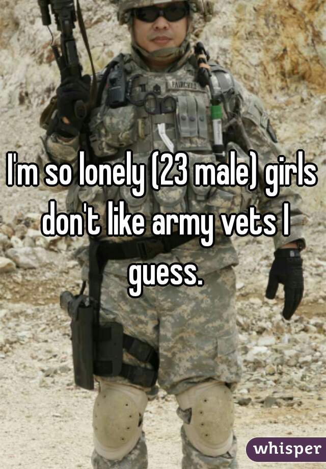 I'm so lonely (23 male) girls don't like army vets I guess.