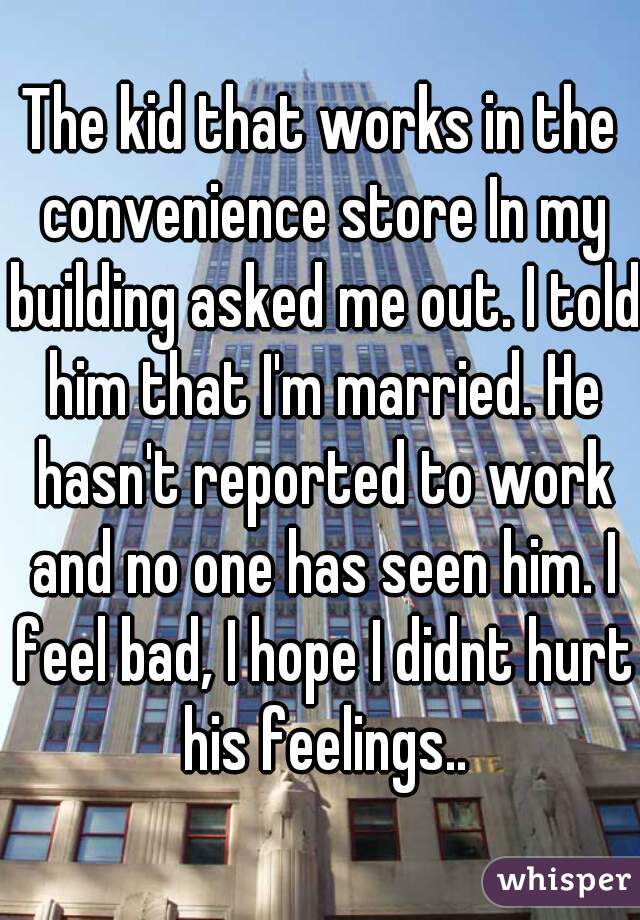 The kid that works in the convenience store In my building asked me out. I told him that I'm married. He hasn't reported to work and no one has seen him. I feel bad, I hope I didnt hurt his feelings..