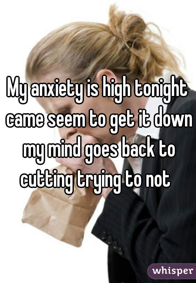My anxiety is high tonight came seem to get it down my mind goes back to cutting trying to not  