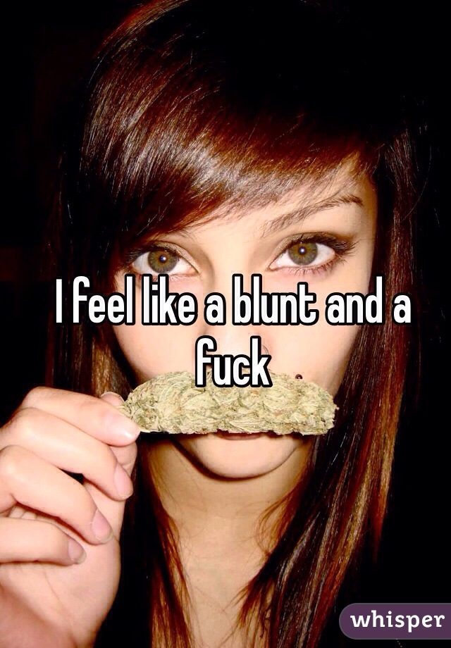 I feel like a blunt and a fuck