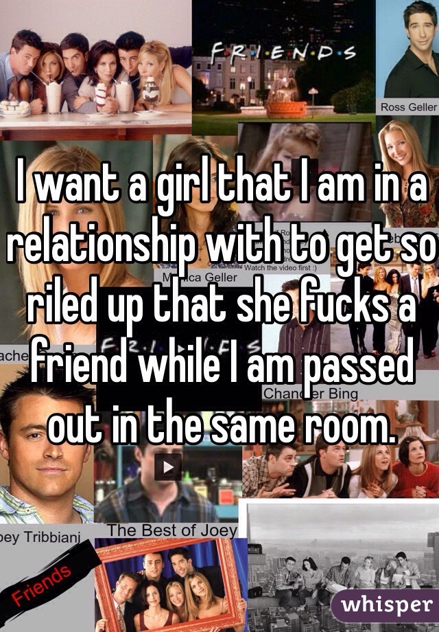 I want a girl that I am in a relationship with to get so riled up that she fucks a friend while I am passed out in the same room.