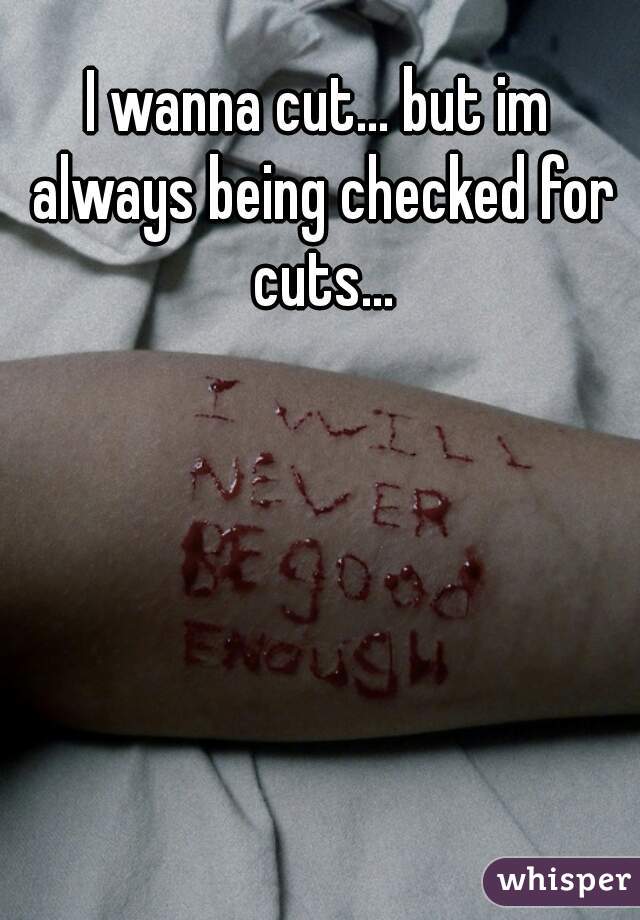 I wanna cut... but im always being checked for cuts...