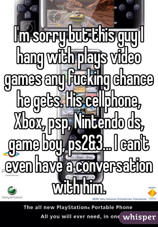I'm sorry but this guy I hang with plays video games any fucking chance he gets. His cellphone, Xbox, psp, Nintendo ds, game boy, ps2&3... I can't even have a conversation with him. 