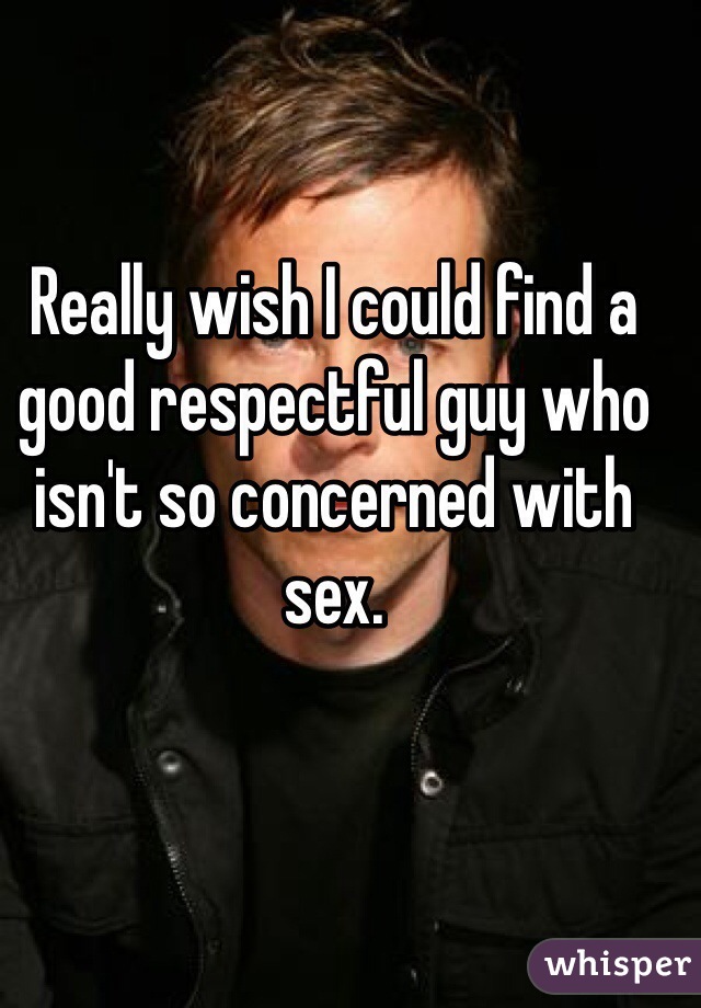 Really wish I could find a good respectful guy who isn't so concerned with sex.