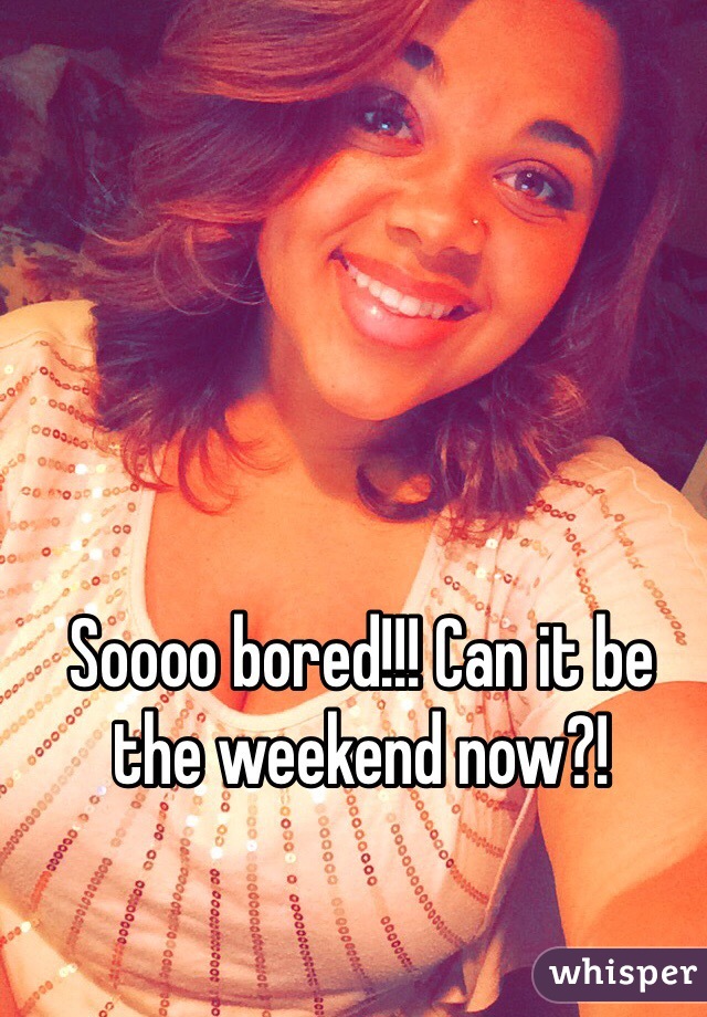Soooo bored!!! Can it be the weekend now?!