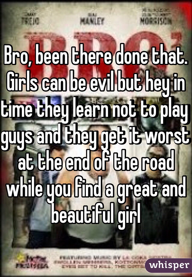 Bro, been there done that. Girls can be evil but hey in time they learn not to play guys and they get it worst at the end of the road while you find a great and beautiful girl