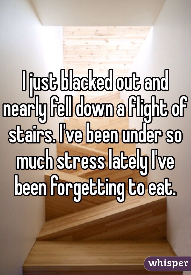 I just blacked out and nearly fell down a flight of stairs. I've been under so much stress lately I've been forgetting to eat. 