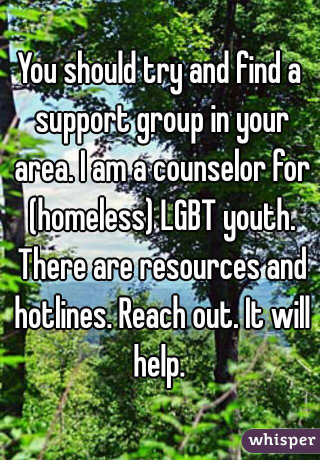 You should try and find a support group in your area. I am a counselor for (homeless) LGBT youth. There are resources and hotlines. Reach out. It will help. 