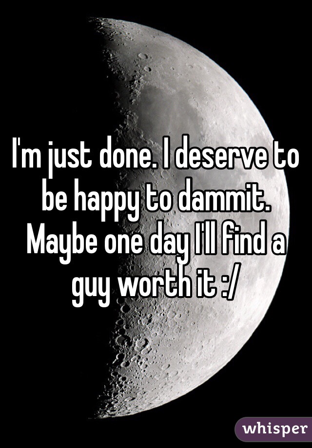 I'm just done. I deserve to be happy to dammit. Maybe one day I'll find a guy worth it :/