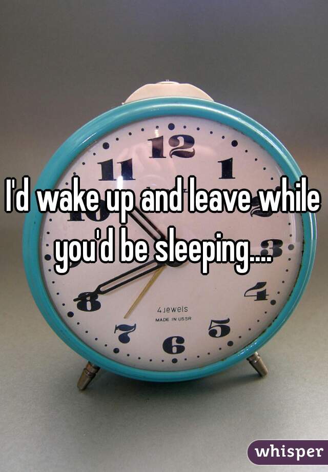 I'd wake up and leave while you'd be sleeping.... 