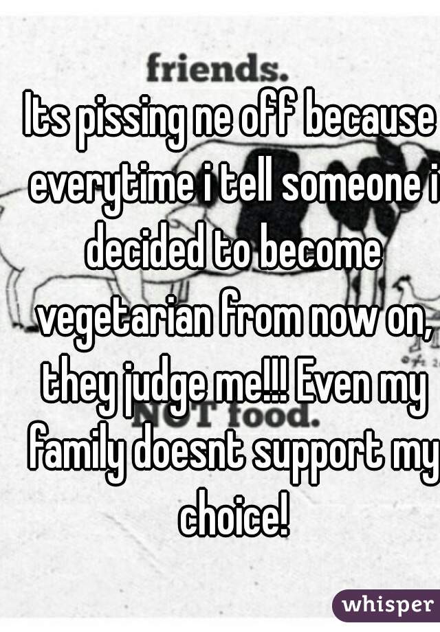 Its pissing ne off because everytime i tell someone i decided to become vegetarian from now on, they judge me!!! Even my family doesnt support my choice!