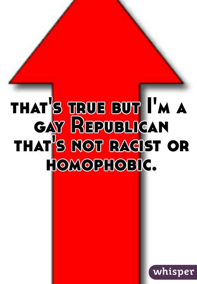 that's true but I'm a gay Republican that's not racist or homophobic.