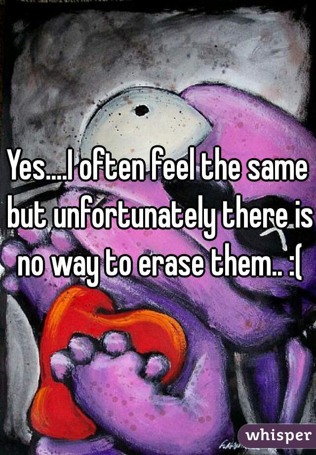 Yes....I often feel the same but unfortunately there is no way to erase them.. :(