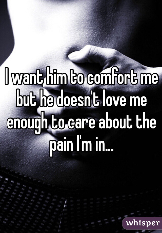 I want him to comfort me but he doesn't love me enough to care about the pain I'm in...