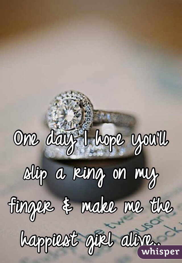 One day I hope you'll slip a ring on my finger & make me the happiest girl alive.. 