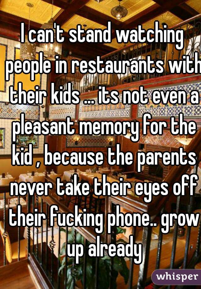 I can't stand watching people in restaurants with their kids ... its not even a pleasant memory for the kid , because the parents never take their eyes off their fucking phone.. grow up already