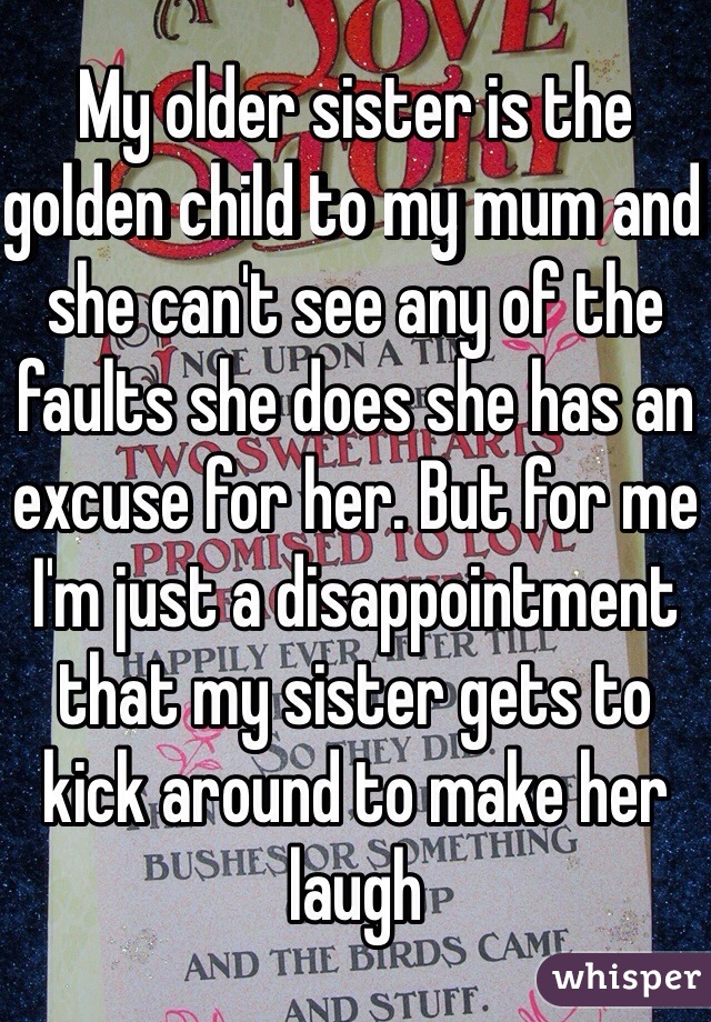 My older sister is the golden child to my mum and she can't see any of the faults she does she has an excuse for her. But for me I'm just a disappointment that my sister gets to kick around to make her laugh 