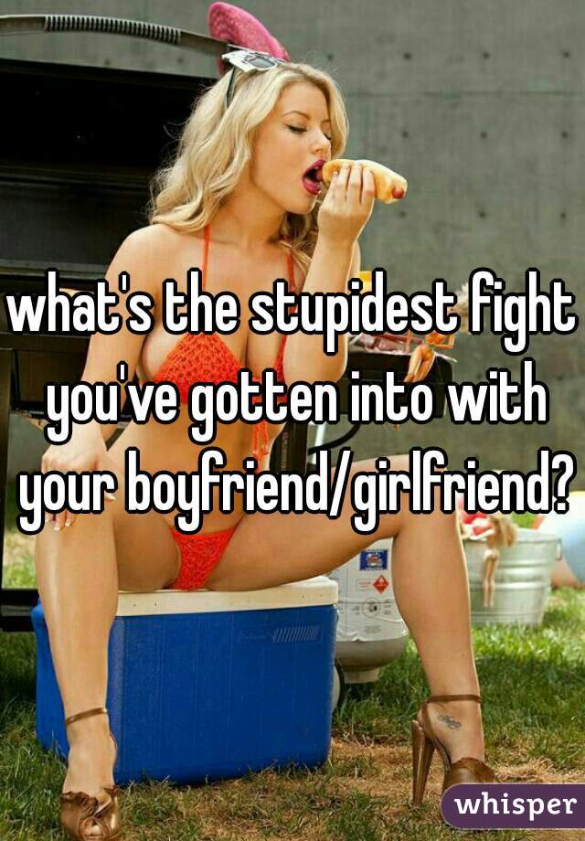 what's the stupidest fight you've gotten into with your boyfriend/girlfriend?