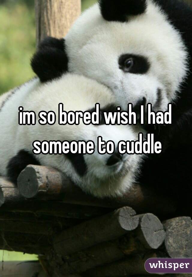 im so bored wish I had someone to cuddle