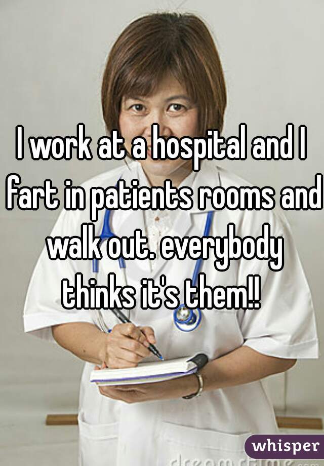 I work at a hospital and I fart in patients rooms and walk out. everybody thinks it's them!! 