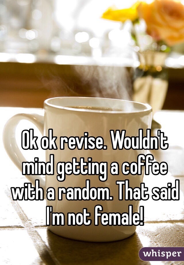 Ok ok revise. Wouldn't mind getting a coffee with a random. That said I'm not female!