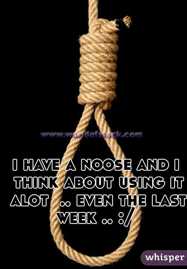 i have a noose and i think about using it alot  .. even the last week .. :/ 