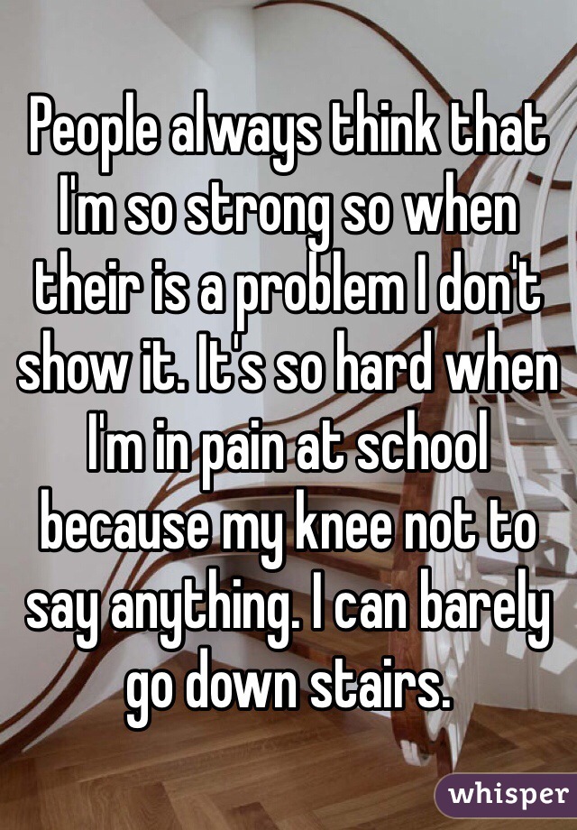 People always think that I'm so strong so when their is a problem I don't show it. It's so hard when I'm in pain at school because my knee not to say anything. I can barely go down stairs.