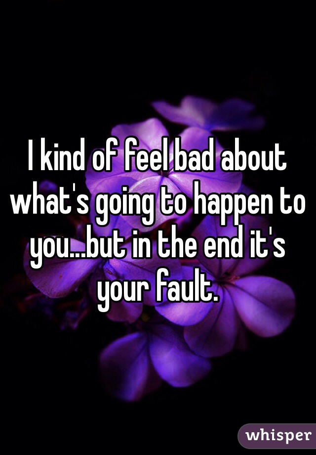 I kind of feel bad about what's going to happen to you...but in the end it's your fault.