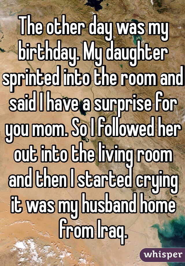 The other day was my birthday. My daughter sprinted into the room and said I have a surprise for you mom. So I followed her out into the living room and then I started crying it was my husband home from Iraq.