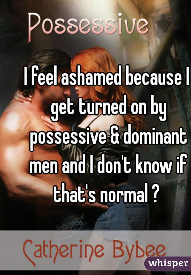 I feel ashamed because I get turned on by possessive & dominant men and I don't know if that's normal ? 