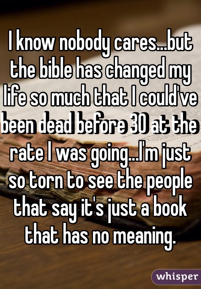 I know nobody cares...but the bible has changed my life so much that I could've been dead before 30 at the rate I was going...I'm just so torn to see the people that say it's just a book that has no meaning.