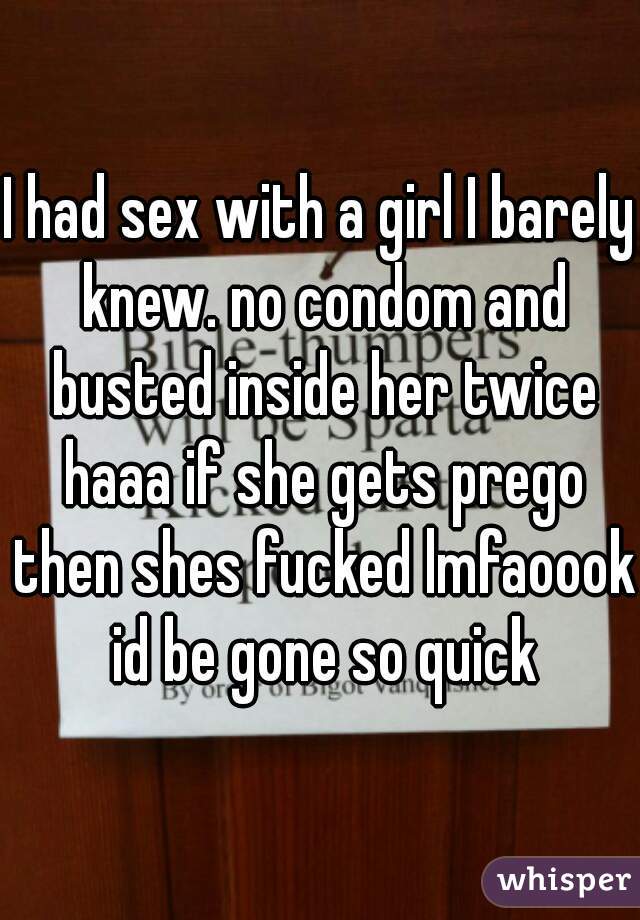 I had sex with a girl I barely knew. no condom and busted inside her twice haaa if she gets prego then shes fucked lmfaoook id be gone so quick
