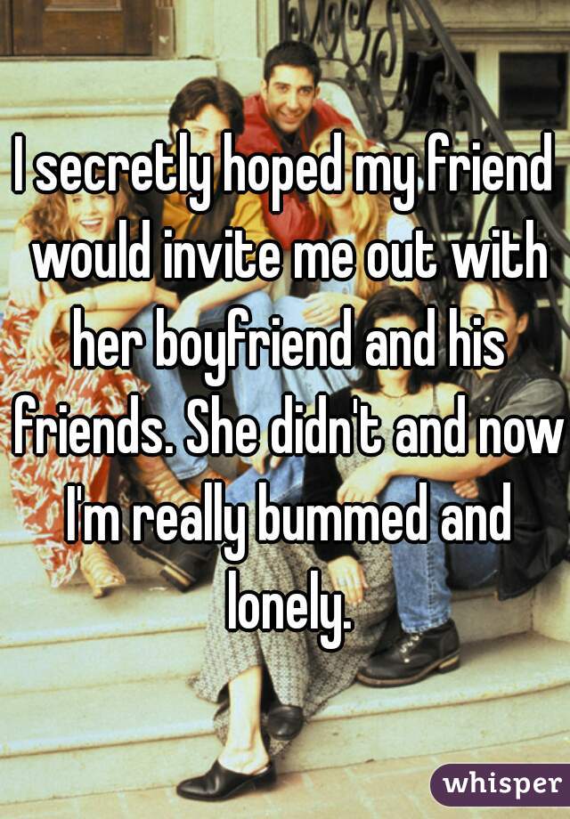 I secretly hoped my friend would invite me out with her boyfriend and his friends. She didn't and now I'm really bummed and lonely.