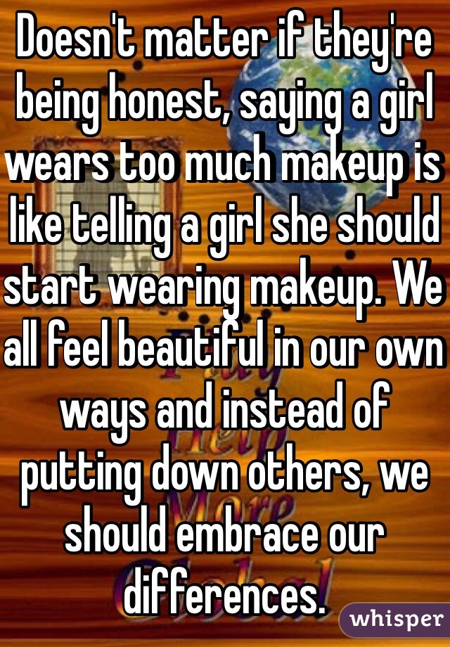 Doesn't matter if they're being honest, saying a girl wears too much makeup is like telling a girl she should start wearing makeup. We all feel beautiful in our own ways and instead of putting down others, we should embrace our differences.
