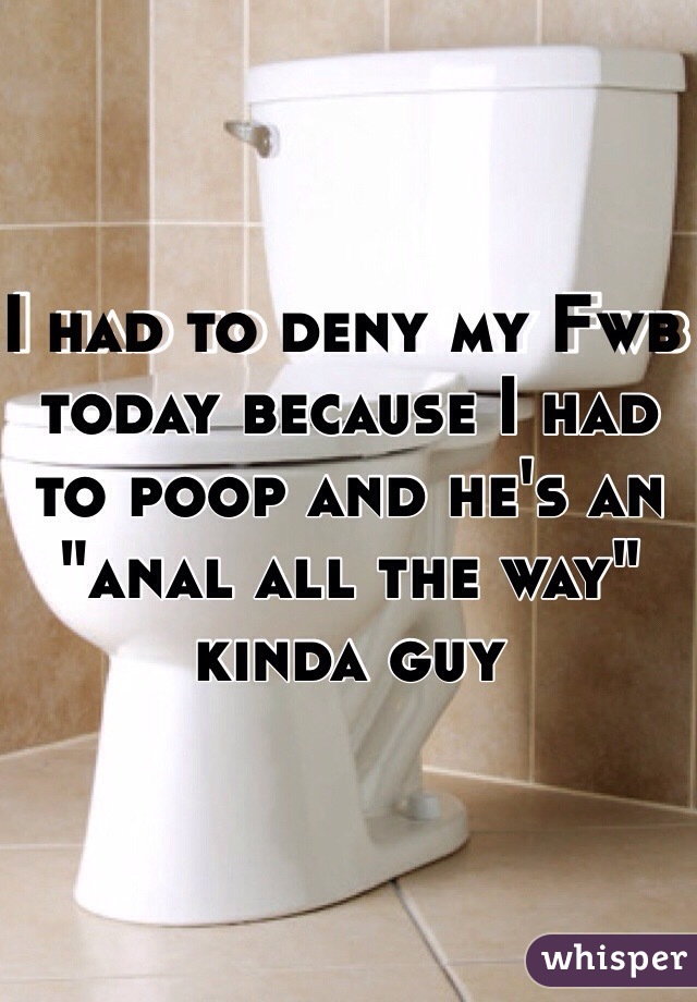 I had to deny my Fwb today because I had to poop and he's an "anal all the way" kinda guy 