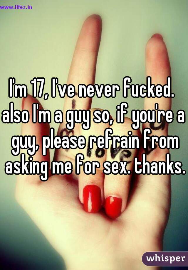 I'm 17, I've never fucked. 

also I'm a guy so, if you're a guy, please refrain from asking me for sex. thanks.