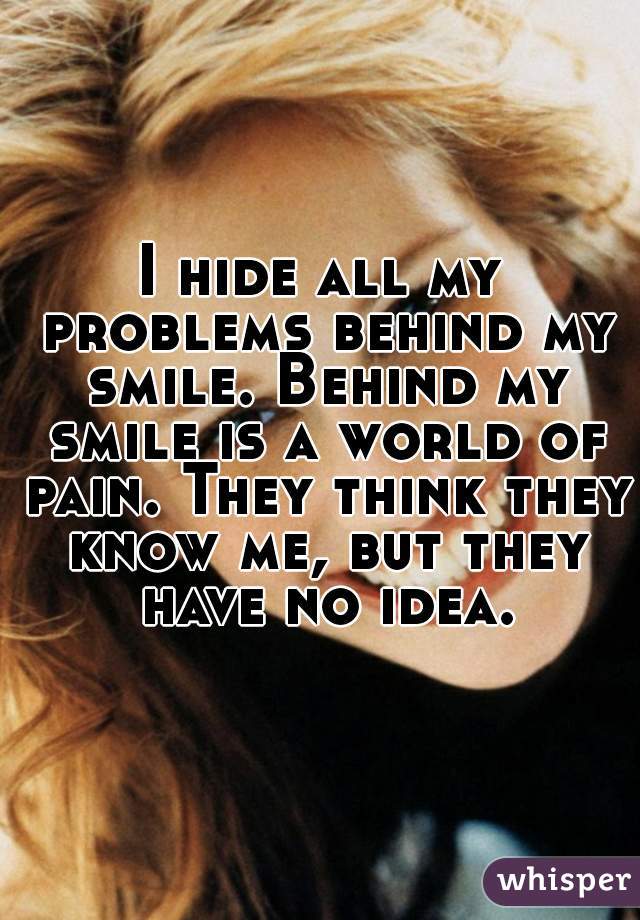 I hide all my problems behind my smile. Behind my smile is a world of pain. They think they know me, but they have no idea.