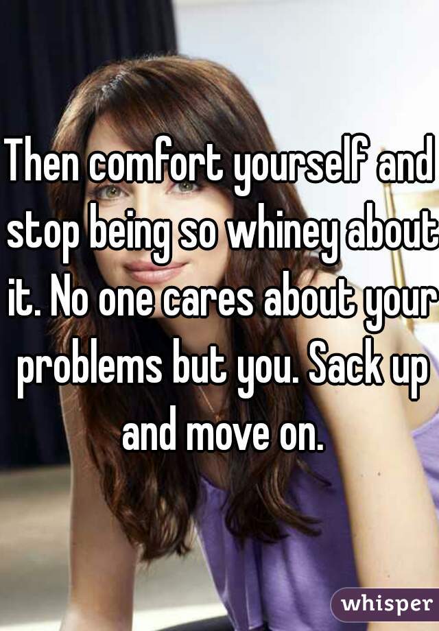 Then comfort yourself and stop being so whiney about it. No one cares about your problems but you. Sack up and move on.