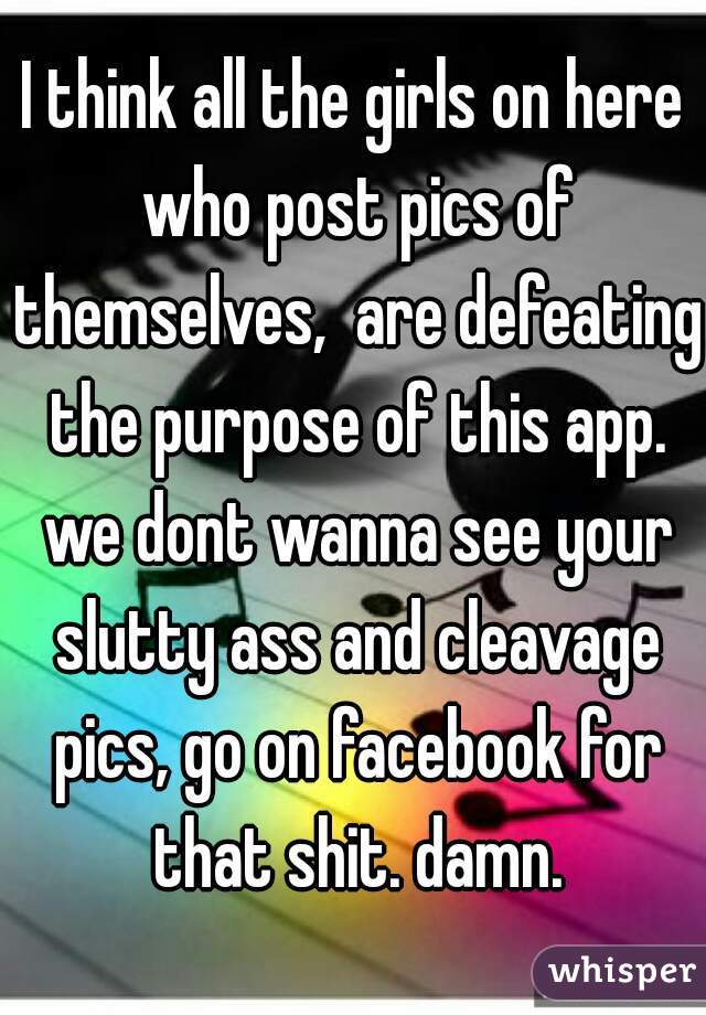 I think all the girls on here who post pics of themselves,  are defeating the purpose of this app. we dont wanna see your slutty ass and cleavage pics, go on facebook for that shit. damn.