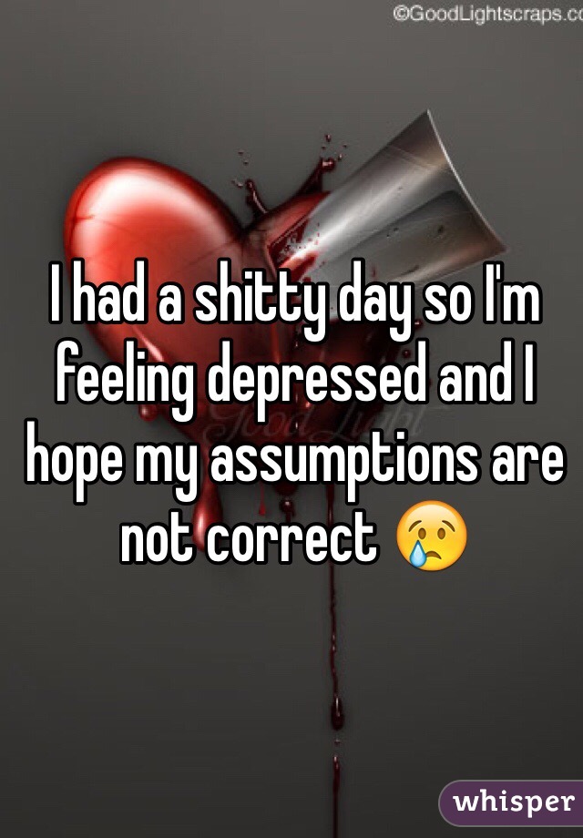 I had a shitty day so I'm feeling depressed and I hope my assumptions are not correct 😢