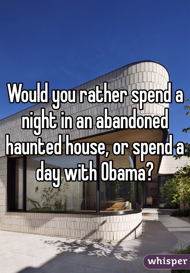 Would you rather spend a night in an abandoned haunted house, or spend a day with Obama?