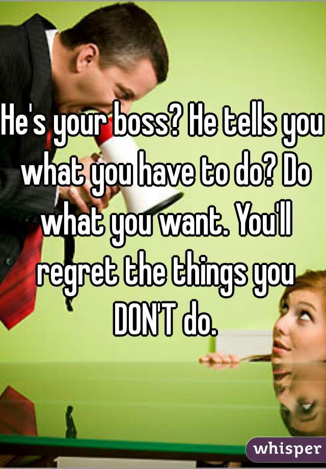 He's your boss? He tells you what you have to do? Do what you want. You'll regret the things you DON'T do.