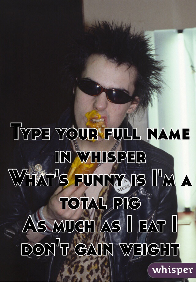 Type your full name in whisper
What's funny is I'm a total pig
As much as I eat I don't gain weight