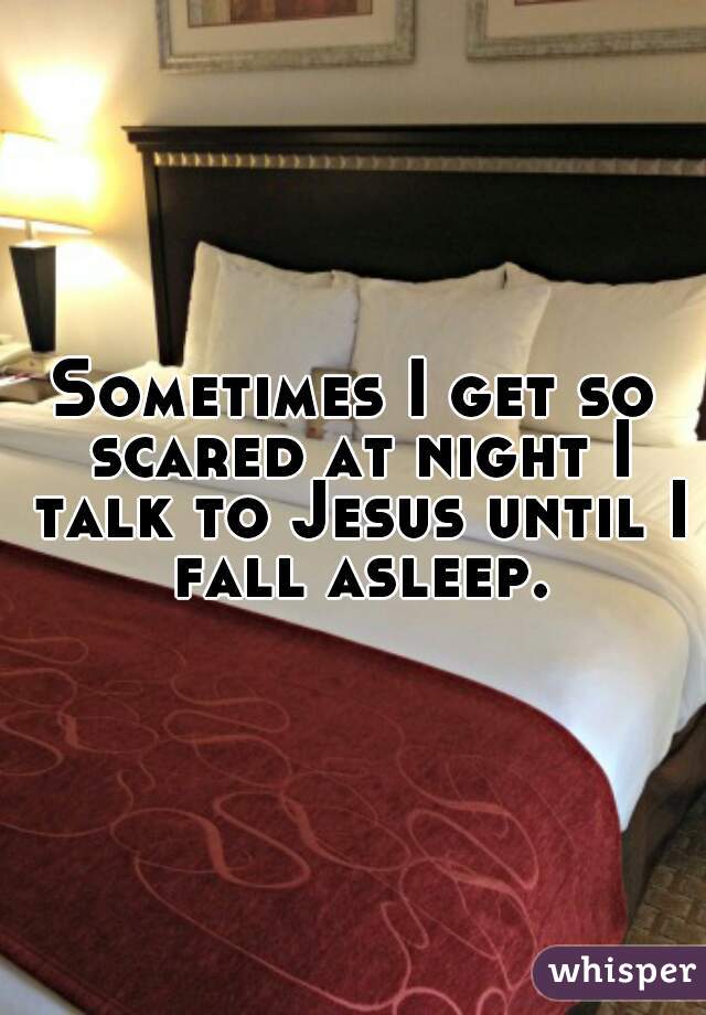 Sometimes I get so scared at night I talk to Jesus until I fall asleep.