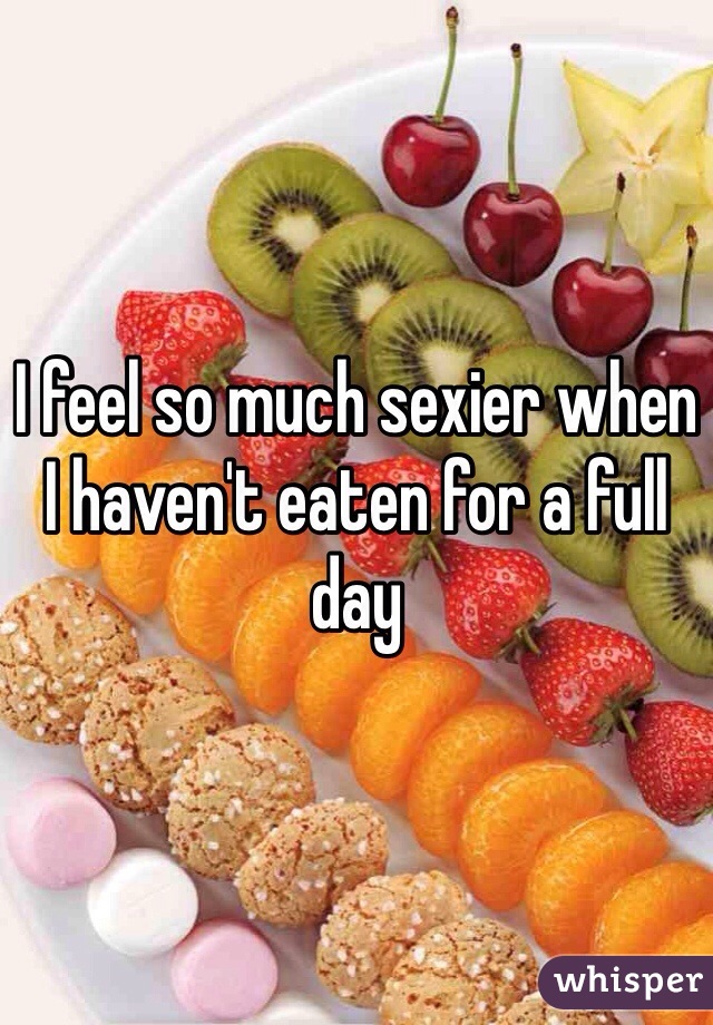 I feel so much sexier when I haven't eaten for a full day
