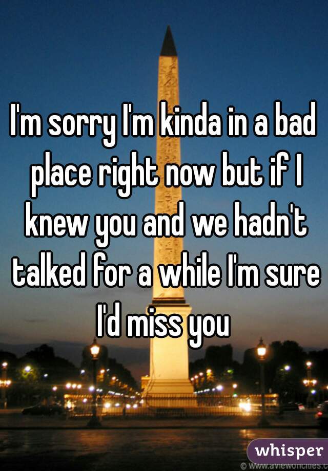 I'm sorry I'm kinda in a bad place right now but if I knew you and we hadn't talked for a while I'm sure I'd miss you 